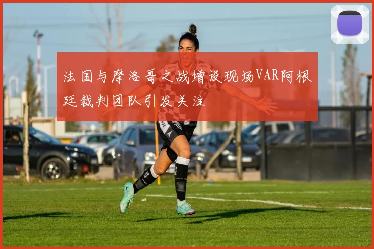 法国与摩洛哥之战增设现场VAR阿根廷裁判团队引发关注