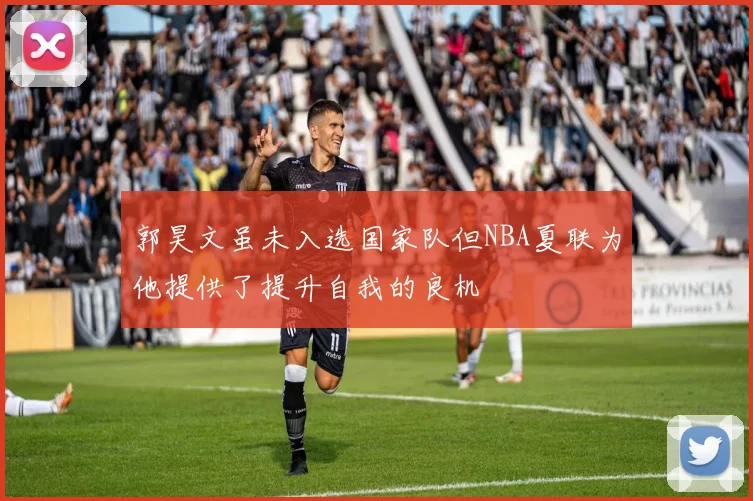 郭昊文虽未入选国家队但NBA夏联为他提供了提升自我的良机