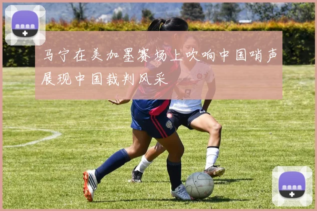 马宁在美加墨赛场上吹响中国哨声展现中国裁判风采