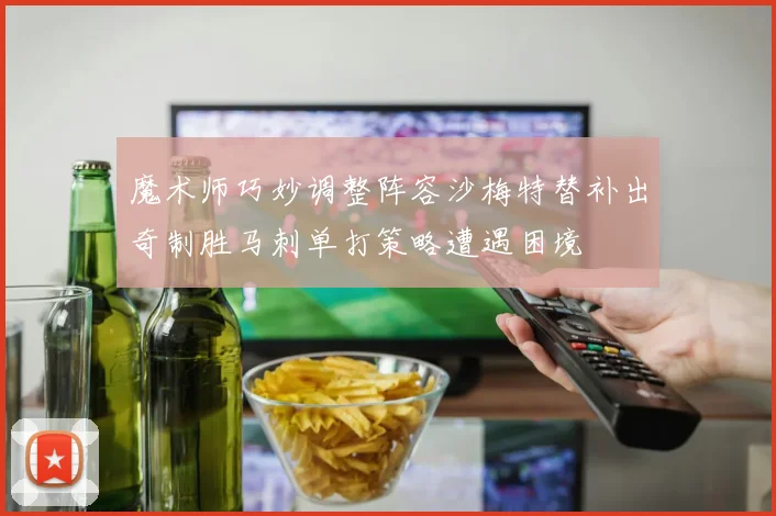 魔术师巧妙调整阵容沙梅特替补出奇制胜马刺单打策略遭遇困境