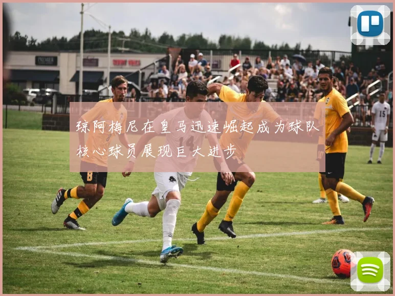 琼阿梅尼在皇马迅速崛起成为球队核心球员展现巨大进步
