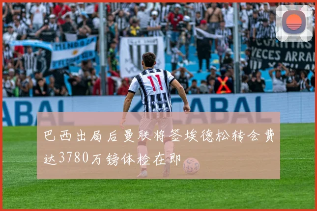巴西出局后曼联将签埃德松转会费达3780万镑体检在即