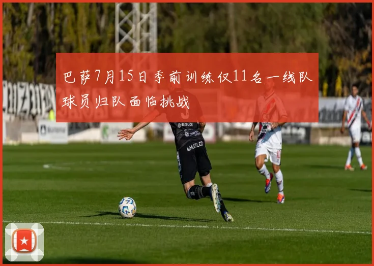 巴萨7月15日季前训练仅11名一线队球员归队面临挑战