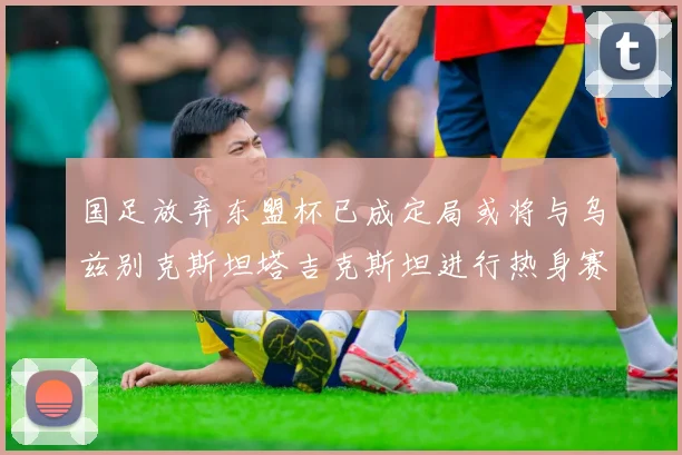 国足放弃东盟杯已成定局或将与乌兹别克斯坦塔吉克斯坦进行热身赛