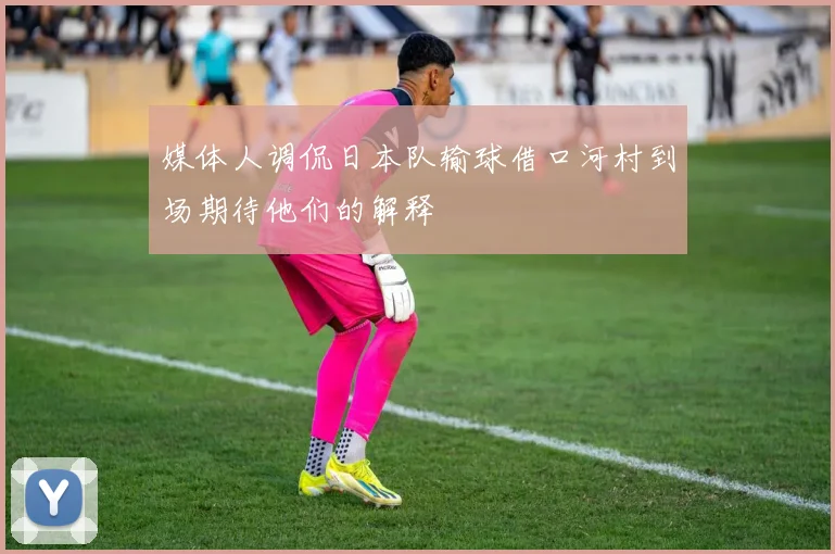 媒体人调侃日本队输球借口河村到场期待他们的解释