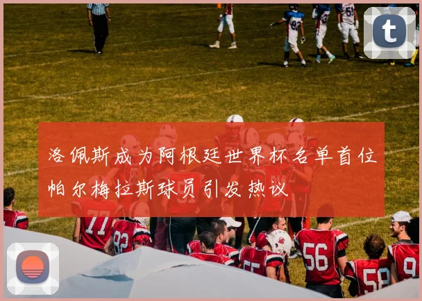 洛佩斯成为阿根廷世界杯名单首位帕尔梅拉斯球员引发热议