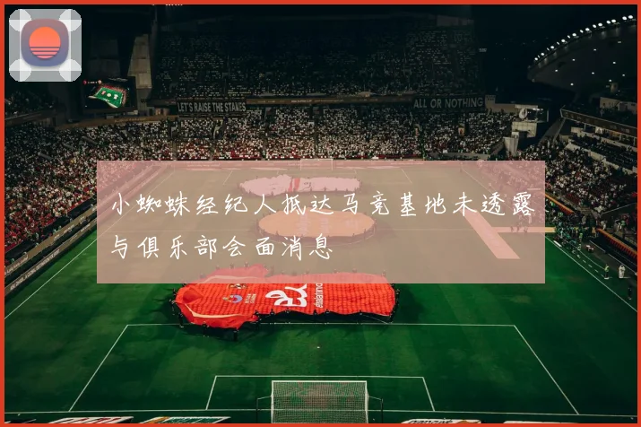 小蜘蛛经纪人抵达马竞基地未透露与俱乐部会面消息