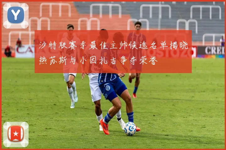沙特联赛季最佳主帅候选名单揭晓热苏斯与小因扎吉争夺荣誉
