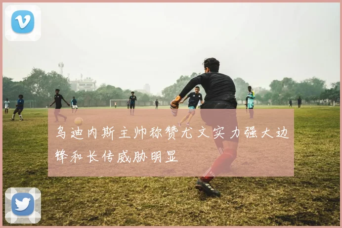 乌迪内斯主帅称赞尤文实力强大边锋和长传威胁明显