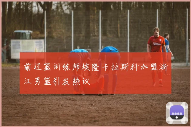 前辽篮训练师埃隆卡拉斯科加盟浙江男篮引发热议