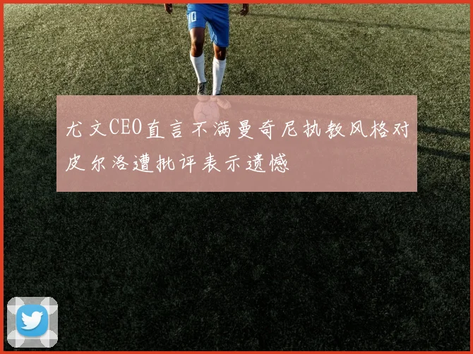 尤文CEO直言不满曼奇尼执教风格对皮尔洛遭批评表示遗憾
