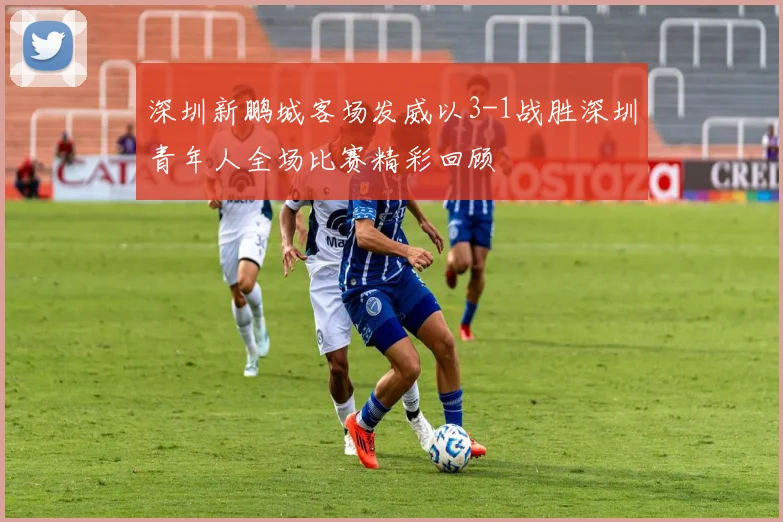 深圳新鹏城客场发威以3-1战胜深圳青年人全场比赛精彩回顾