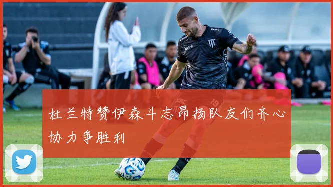 杜兰特赞伊森斗志昂扬队友们齐心协力争胜利