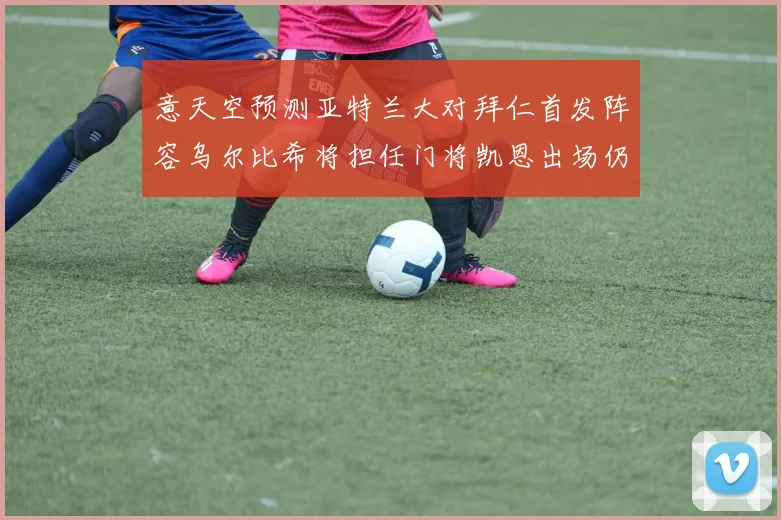 意天空预测亚特兰大对拜仁首发阵容乌尔比希将担任门将凯恩出场仍待确认