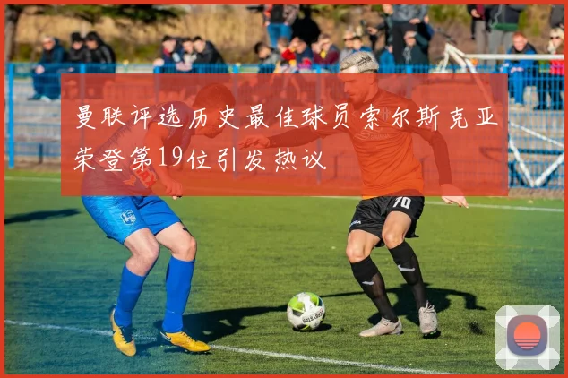 曼联评选历史最佳球员索尔斯克亚荣登第19位引发热议