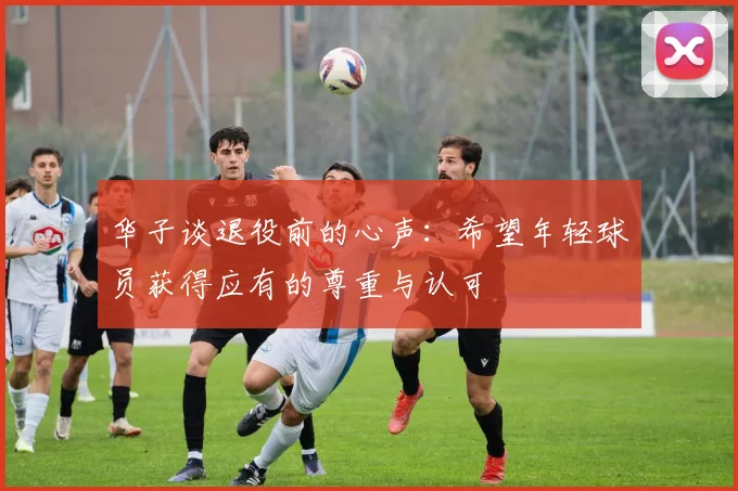 华子谈退役前的心声：希望年轻球员获得应有的尊重与认可