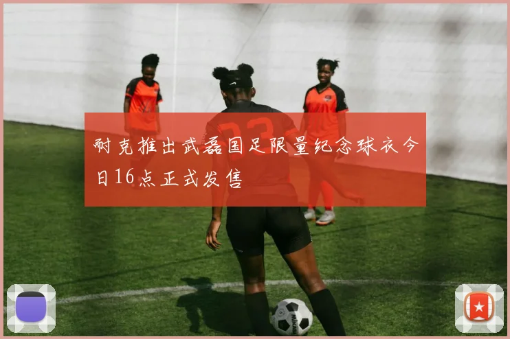 耐克推出武磊国足限量纪念球衣今日16点正式发售