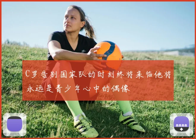 C罗告别国家队的时刻终将来临他将永远是青少年心中的偶像