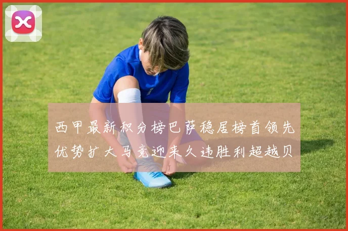 西甲最新积分榜巴萨稳居榜首领先优势扩大马竞迎来久违胜利超越贝蒂斯十分