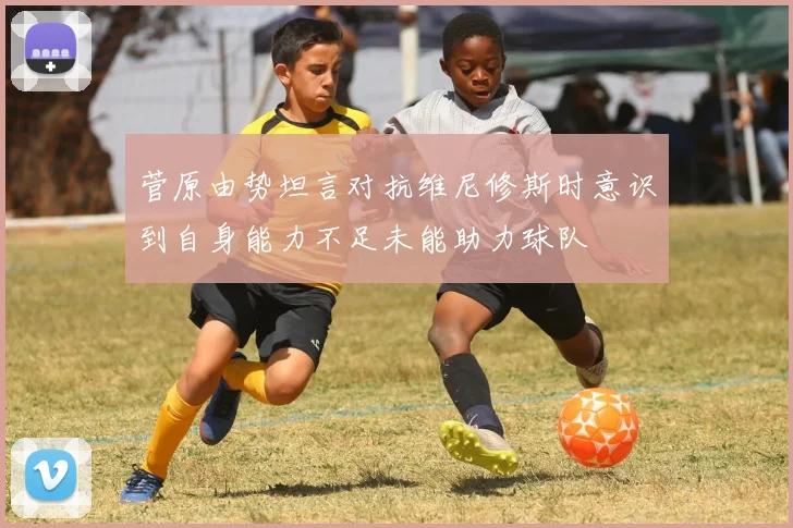 菅原由势坦言对抗维尼修斯时意识到自身能力不足未能助力球队