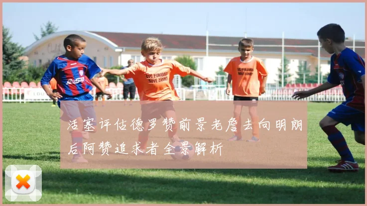活塞评估德罗赞前景老詹去向明朗后阿赞追求者全景解析