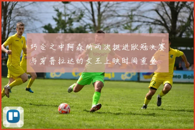 巧合之中阿森纳两次挺进欧冠决赛与穿普拉达的女王上映时间重叠