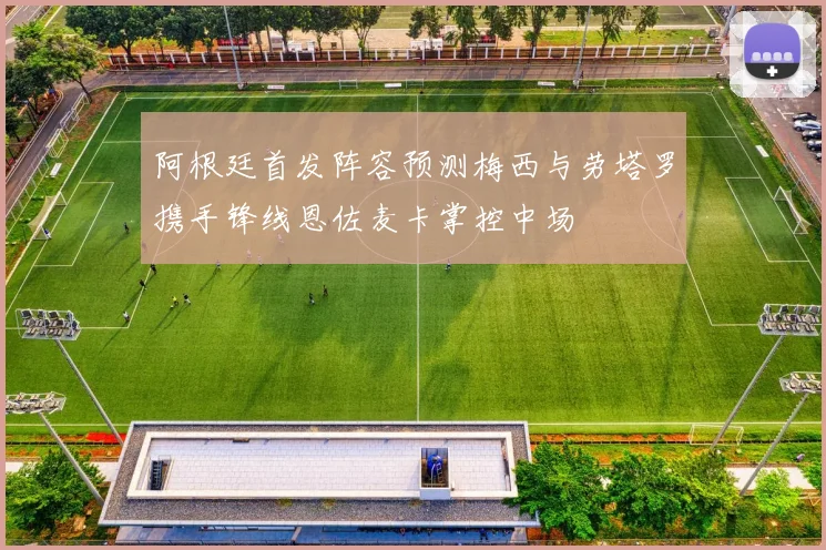 阿根廷首发阵容预测梅西与劳塔罗携手锋线恩佐麦卡掌控中场