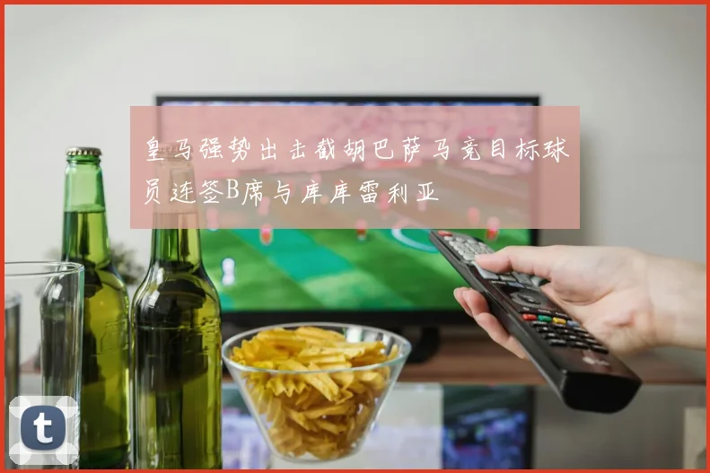 皇马强势出击截胡巴萨马竞目标球员连签B席与库库雷利亚