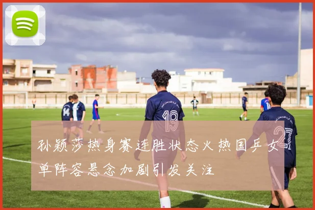 孙颖莎热身赛连胜状态火热国乒女单阵容悬念加剧引发关注