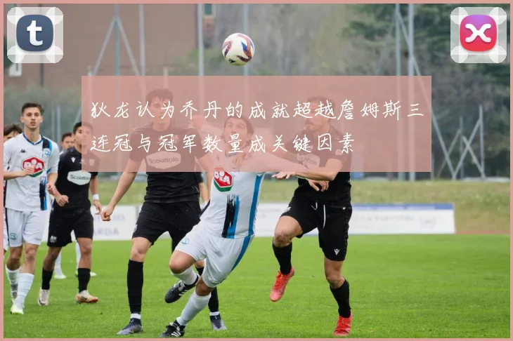 狄龙认为乔丹的成就超越詹姆斯三连冠与冠军数量成关键因素