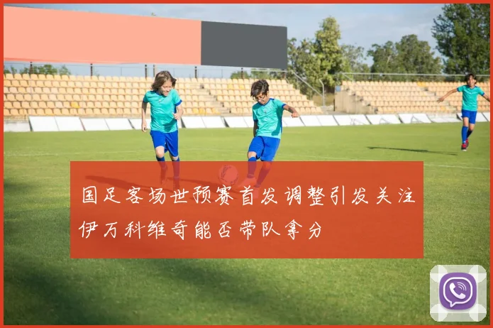 国足客场世预赛首发调整引发关注伊万科维奇能否带队拿分